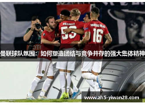曼联球队氛围:如何塑造团结与竞争并存的强大集体精神 曼联球队氛围:如何塑造团结与竞争并存的强大集体精神
