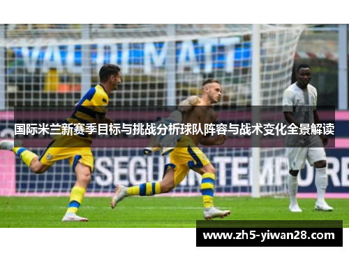 国际米兰新赛季目标与挑战分析球队阵容与战术变化全景解读 国际米兰新赛季目标与挑战分析球队阵容与战术变化全景解读