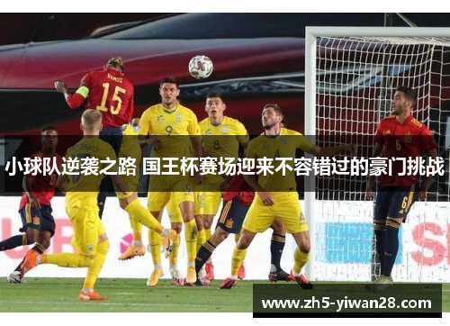 小球队逆袭之路 国王杯赛场迎来不容错过的豪门挑战 小球队逆袭之路 国王杯赛场迎来不容错过的豪门挑战