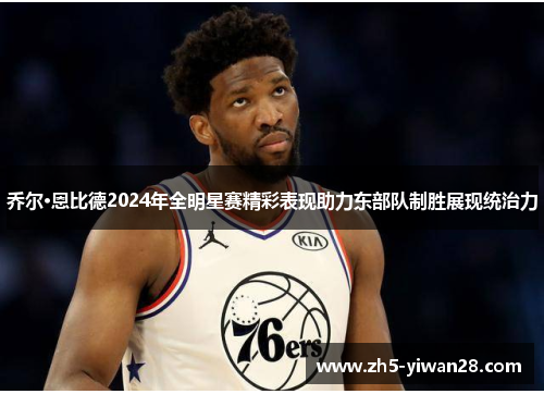 乔尔·恩比德2024年全明星赛精彩表现助力东部队制胜展现统治力