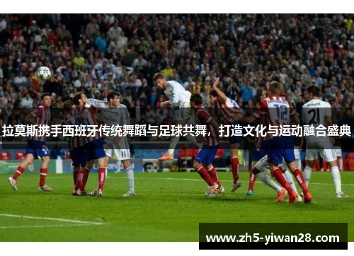 拉莫斯携手西班牙传统舞蹈与足球共舞,打造文化与运动融合盛典 拉莫斯携手西班牙传统舞蹈与足球共舞,打造文化与运动融合盛典