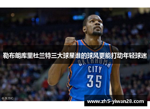 勒布朗库里杜兰特三大球星谁的球风更能打动年轻球迷 勒布朗库里杜兰特三大球星谁的球风更能打动年轻球迷