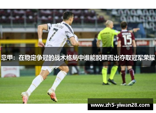 意甲:在稳定争冠的战术格局中谁能脱颖而出夺取冠军荣耀 意甲:在稳定争冠的战术格局中谁能脱颖而出夺取冠军荣耀