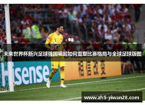 未来世界杯新兴足球强国崛起如何重塑比赛格局与全球足球版图 未来世界杯新兴足球强国崛起如何重塑比赛格局与全球足球版图