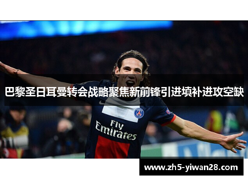 巴黎圣日耳曼转会战略聚焦新前锋引进填补进攻空缺 巴黎圣日耳曼转会战略聚焦新前锋引进填补进攻空缺