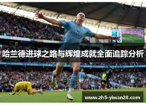 哈兰德进球之路与辉煌成就全面追踪分析 哈兰德进球之路与辉煌成就全面追踪分析