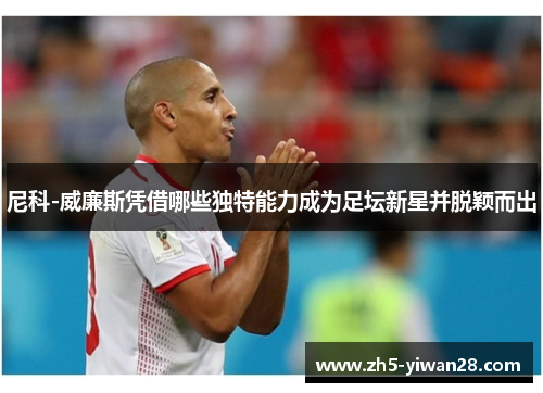 尼科-威廉斯凭借哪些独特能力成为足坛新星并脱颖而出 尼科-威廉斯凭借哪些独特能力成为足坛新星并脱颖而出