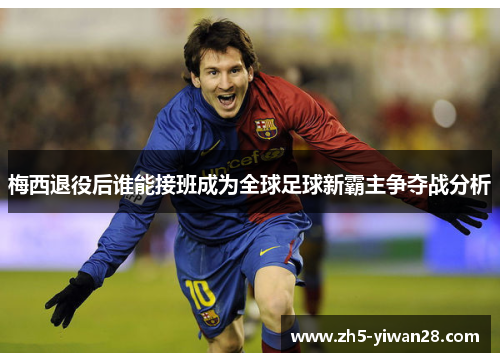 梅西退役后谁能接班成为全球足球新霸主争夺战分析 梅西退役后谁能接班成为全球足球新霸主争夺战分析