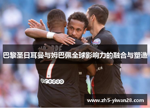 巴黎圣日耳曼与姆巴佩全球影响力的融合与塑造 巴黎圣日耳曼与姆巴佩全球影响力的融合与塑造