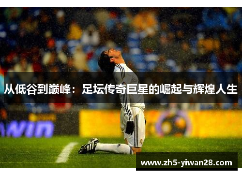 从低谷到巅峰:足坛传奇巨星的崛起与辉煌人生 从低谷到巅峰:足坛传奇巨星的崛起与辉煌人生
