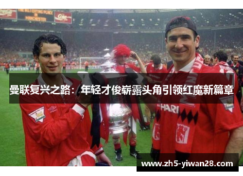 曼联复兴之路:年轻才俊崭露头角引领红魔新篇章 曼联复兴之路:年轻才俊崭露头角引领红魔新篇章