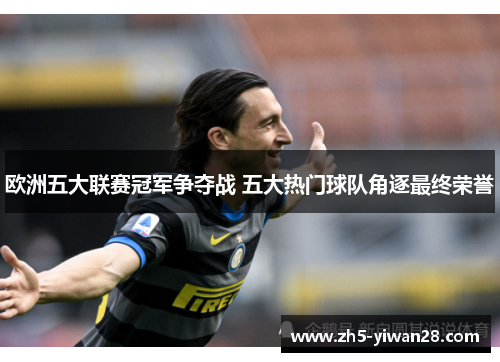 欧洲五大联赛冠军争夺战 五大热门球队角逐最终荣誉 欧洲五大联赛冠军争夺战 五大热门球队角逐最终荣誉