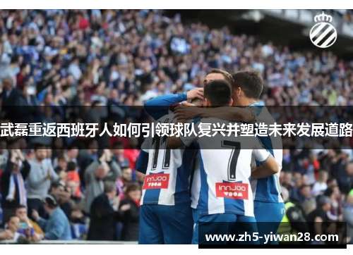 武磊重返西班牙人如何引领球队复兴并塑造未来发展道路