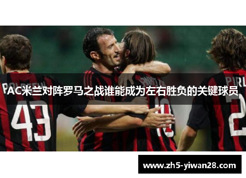 AC米兰对阵罗马之战谁能成为左右胜负的关键球员 AC米兰对阵罗马之战谁能成为左右胜负的关键球员