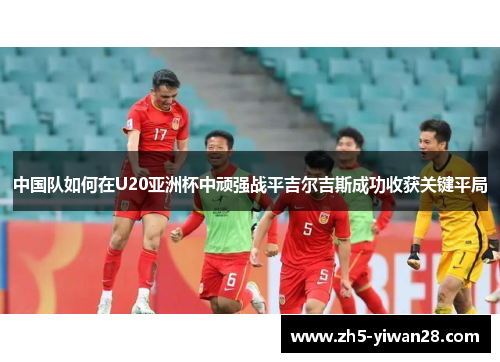 中国队如何在U20亚洲杯中顽强战平吉尔吉斯成功收获关键平局 中国队如何在U20亚洲杯中顽强战平吉尔吉斯成功收获关键平局