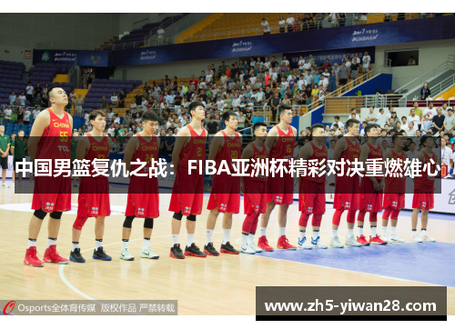 中国男篮复仇之战:FIBA亚洲杯精彩对决重燃雄心 中国男篮复仇之战:FIBA亚洲杯精彩对决重燃雄心