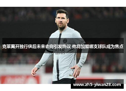 克莱离开独行侠后未来去向引发热议 他将加盟哪支球队成为焦点 克莱离开独行侠后未来去向引发热议 他将加盟哪支球队成为焦点