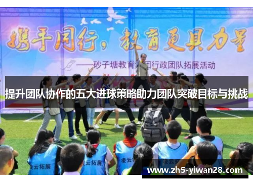 提升团队协作的五大进球策略助力团队突破目标与挑战 提升团队协作的五大进球策略助力团队突破目标与挑战