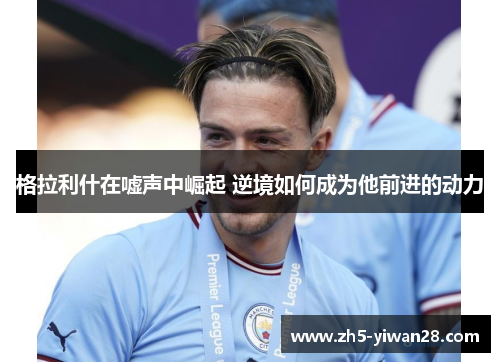 格拉利什在嘘声中崛起 逆境如何成为他前进的动力 格拉利什在嘘声中崛起 逆境如何成为他前进的动力