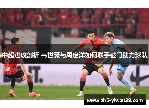 中超进攻剖析 韦世豪与周定洋如何联手破门助力球队 中超进攻剖析 韦世豪与周定洋如何联手破门助力球队