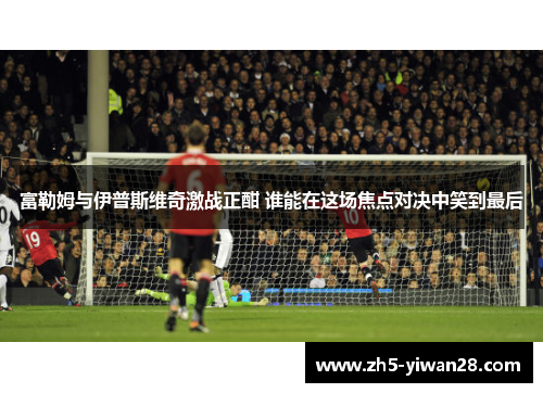 富勒姆与伊普斯维奇激战正酣 谁能在这场焦点对决中笑到最后 富勒姆与伊普斯维奇激战正酣 谁能在这场焦点对决中笑到最后