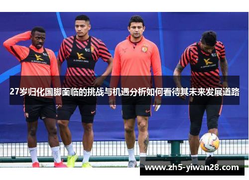 27岁归化国脚面临的挑战与机遇分析如何看待其未来发展道路 27岁归化国脚面临的挑战与机遇分析如何看待其未来发展道路