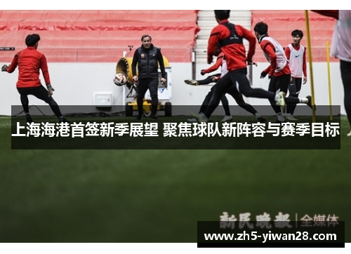 上海海港首签新季展望 聚焦球队新阵容与赛季目标 上海海港首签新季展望 聚焦球队新阵容与赛季目标
