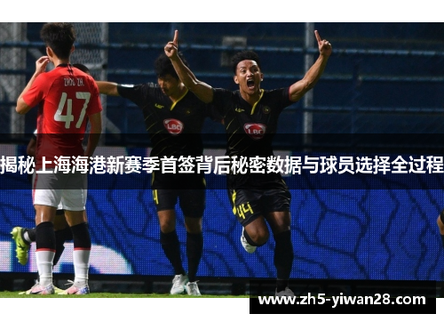 揭秘上海海港新赛季首签背后秘密数据与球员选择全过程 揭秘上海海港新赛季首签背后秘密数据与球员选择全过程