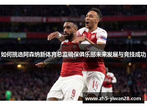 如何挑选阿森纳新体育总监确保俱乐部未来发展与竞技成功 如何挑选阿森纳新体育总监确保俱乐部未来发展与竞技成功