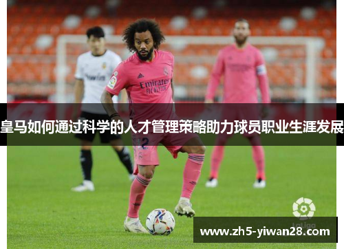 皇马如何通过科学的人才管理策略助力球员职业生涯发展 皇马如何通过科学的人才管理策略助力球员职业生涯发展