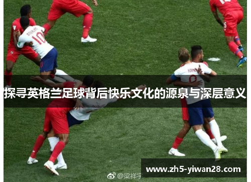 探寻英格兰足球背后快乐文化的源泉与深层意义 探寻英格兰足球背后快乐文化的源泉与深层意义