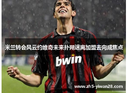 米兰转会风云约维奇未来扑朔迷离加盟去向成焦点 米兰转会风云约维奇未来扑朔迷离加盟去向成焦点