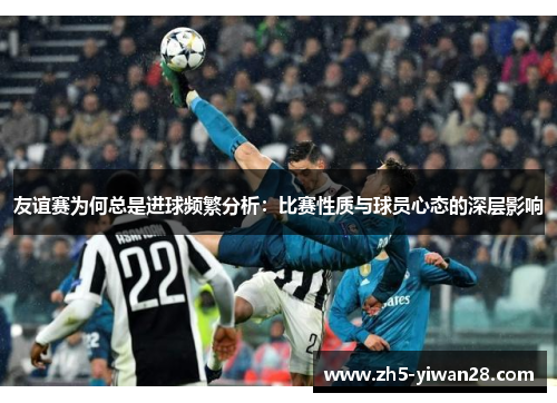 友谊赛为何总是进球频繁分析:比赛性质与球员心态的深层影响 友谊赛为何总是进球频繁分析:比赛性质与球员心态的深层影响