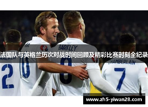 法国队与英格兰历次对战时间回顾及精彩比赛时刻全纪录 法国队与英格兰历次对战时间回顾及精彩比赛时刻全纪录