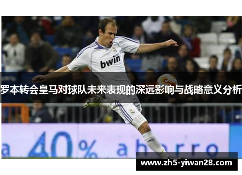 罗本转会皇马对球队未来表现的深远影响与战略意义分析 罗本转会皇马对球队未来表现的深远影响与战略意义分析