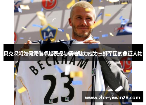 贝克汉姆如何凭借卓越表现与领袖魅力成为三狮军团的象征人物 贝克汉姆如何凭借卓越表现与领袖魅力成为三狮军团的象征人物
